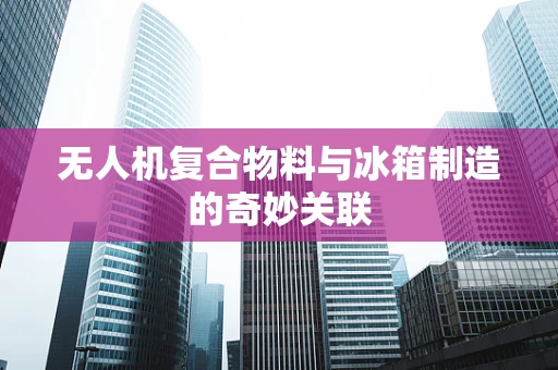 无人机复合物料与冰箱制造的奇妙关联