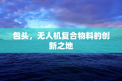 包头，无人机复合物料的创新之地