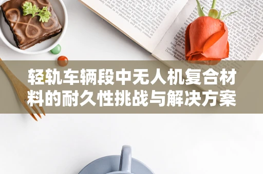 轻轨车辆段中无人机复合材料的耐久性挑战与解决方案
