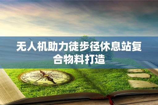 无人机助力徒步径休息站复合物料打造