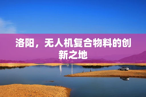 洛阳，无人机复合物料的创新之地