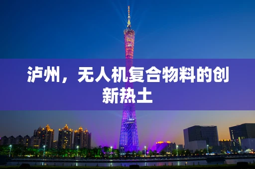 泸州，无人机复合物料的创新热土
