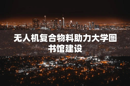 无人机复合物料助力大学图书馆建设