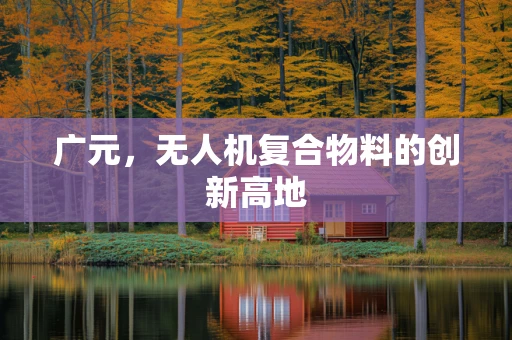 广元，无人机复合物料的创新高地