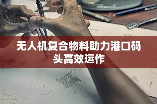 无人机复合物料助力港口码头高效运作