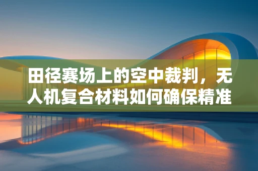 田径赛场上的空中裁判，无人机复合材料如何确保精准与耐用？
