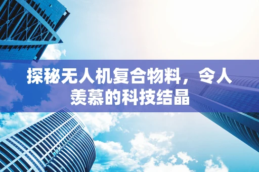 探秘无人机复合物料，令人羡慕的科技结晶