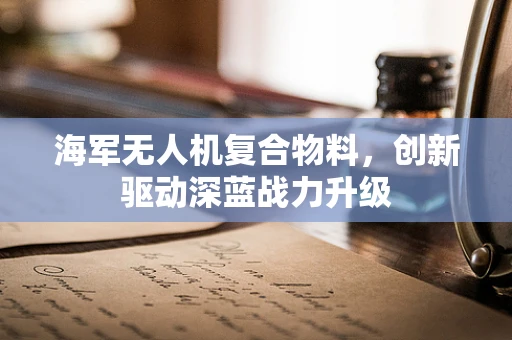 海军无人机复合物料，创新驱动深蓝战力升级
