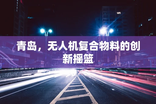 青岛，无人机复合物料的创新摇篮