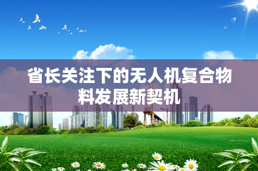 省长关注下的无人机复合物料发展新契机