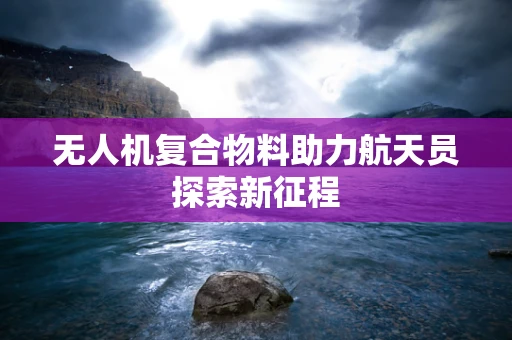 无人机复合物料助力航天员探索新征程