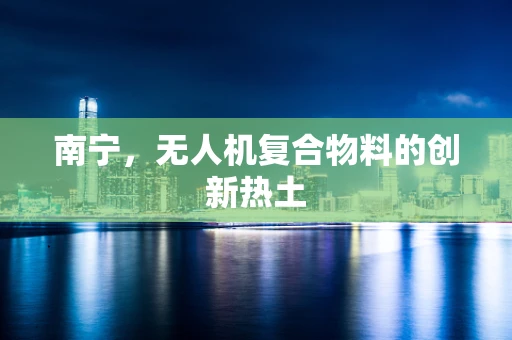 南宁，无人机复合物料的创新热土
