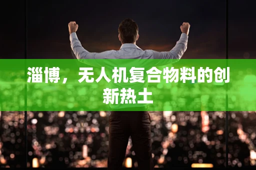 淄博，无人机复合物料的创新热土