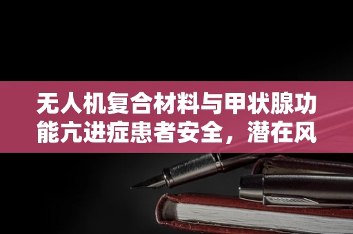 无人机复合材料与甲状腺功能亢进症患者安全，潜在风险与防护措施？