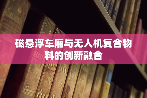 磁悬浮车厢与无人机复合物料的创新融合