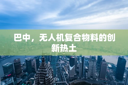 巴中，无人机复合物料的创新热土