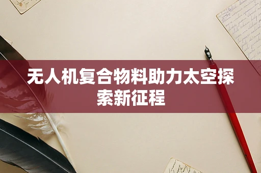 无人机复合物料助力太空探索新征程