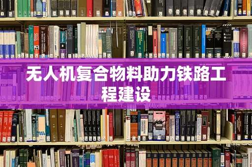无人机复合物料助力铁路工程建设