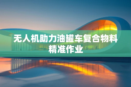 无人机助力油罐车复合物料精准作业