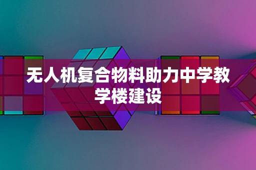 无人机复合物料助力中学教学楼建设