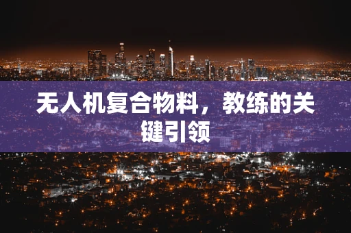 无人机复合物料，教练的关键引领