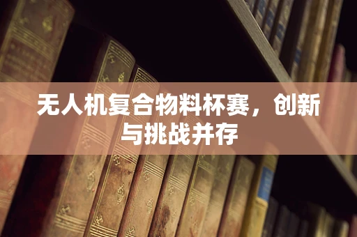 无人机复合物料杯赛，创新与挑战并存