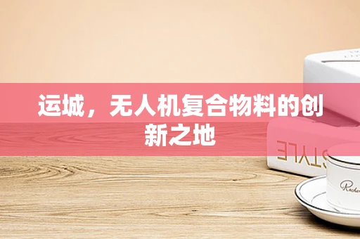 运城，无人机复合物料的创新之地