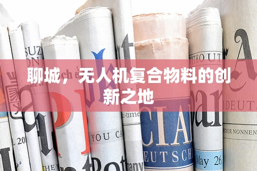 聊城，无人机复合物料的创新之地