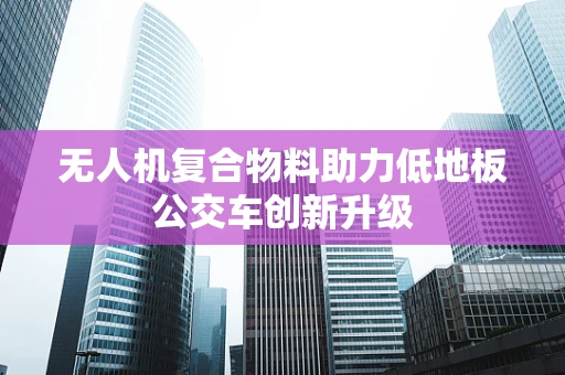 无人机复合物料助力低地板公交车创新升级