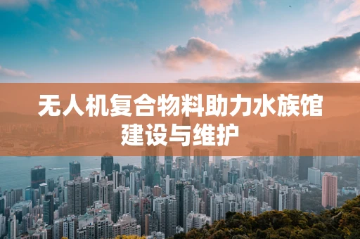 无人机复合物料助力水族馆建设与维护