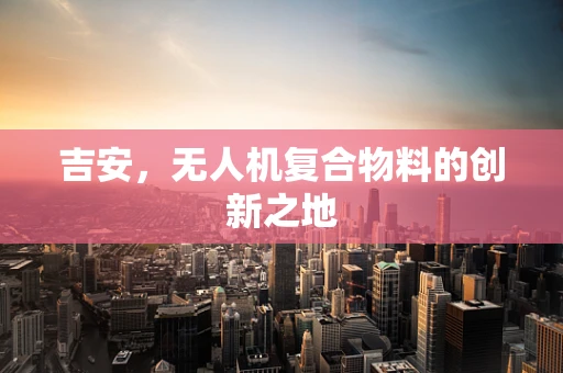 吉安，无人机复合物料的创新之地