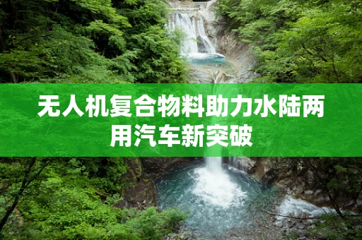无人机复合物料助力水陆两用汽车新突破