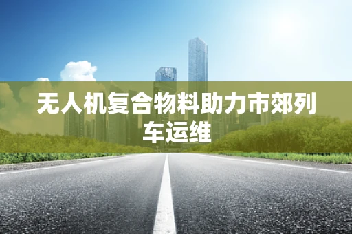 无人机复合物料助力市郊列车运维