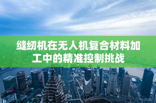 缝纫机在无人机复合材料加工中的精准控制挑战