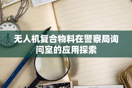 无人机复合物料在警察局询问室的应用探索