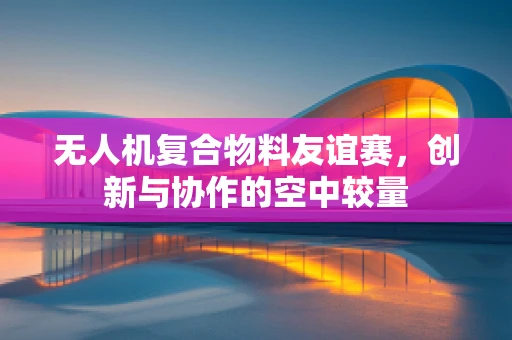 无人机复合物料友谊赛，创新与协作的空中较量