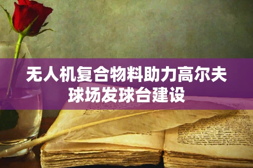 无人机复合物料助力高尔夫球场发球台建设