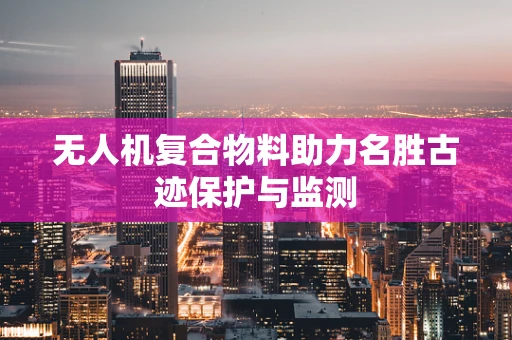 无人机复合物料助力名胜古迹保护与监测