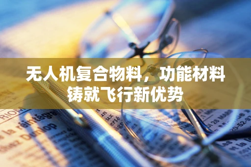 无人机复合物料，功能材料铸就飞行新优势