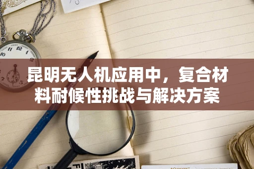 昆明无人机应用中，复合材料耐候性挑战与解决方案
