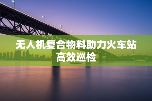 无人机复合物料助力火车站高效巡检
