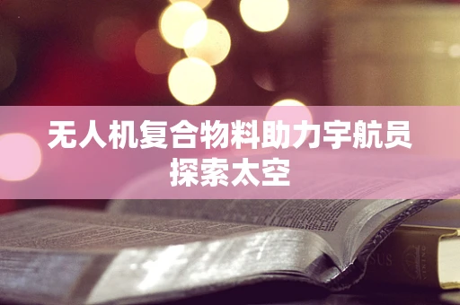 无人机复合物料助力宇航员探索太空