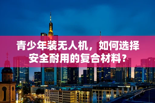 青少年装无人机，如何选择安全耐用的复合材料？