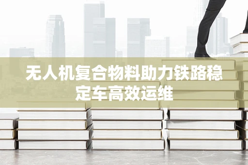无人机复合物料助力铁路稳定车高效运维