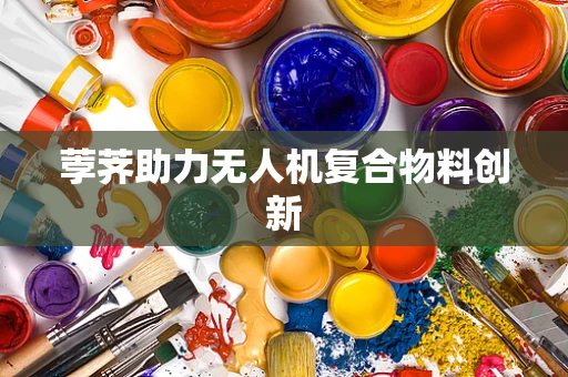 荸荠助力无人机复合物料创新