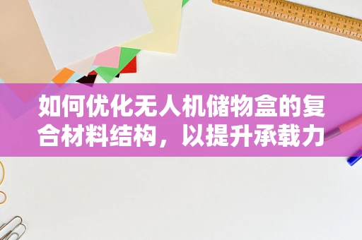 如何优化无人机储物盒的复合材料结构，以提升承载力与轻量化？