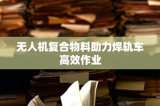 无人机复合物料助力焊轨车高效作业