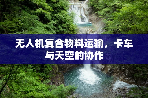 无人机复合物料运输，卡车与天空的协作