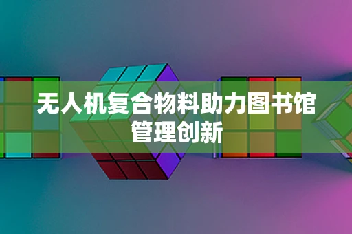 无人机复合物料助力图书馆管理创新