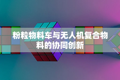 粉粒物料车与无人机复合物料的协同创新
